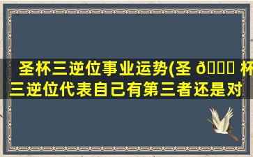 圣杯三逆位事业运势(圣 🕊 杯三逆位代表自己有第三者还是对 🐳 方)